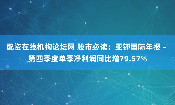 配资在线机构论坛网 股市必读：亚钾国际年报 - 第四季度单季净利润同比增79.57%