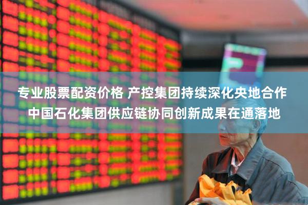 专业股票配资价格 产控集团持续深化央地合作 中国石化集团供应链协同创新成果在通落地