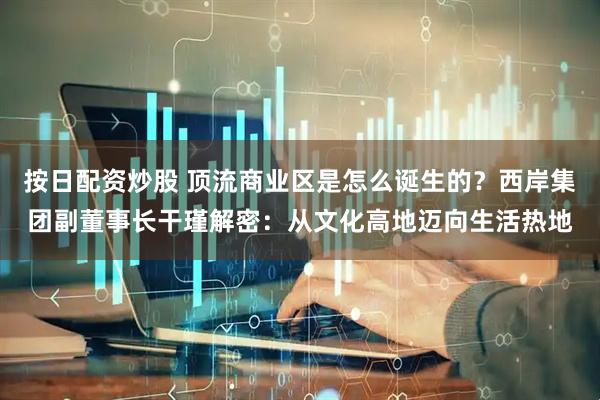 按日配资炒股 顶流商业区是怎么诞生的？西岸集团副董事长干瑾解密：从文化高地迈向生活热地