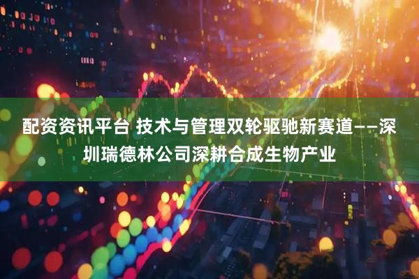配资资讯平台 技术与管理双轮驱驰新赛道——深圳瑞德林公司深耕合成生物产业