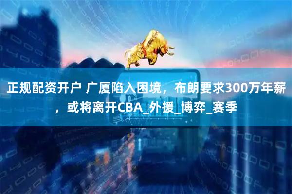 正规配资开户 广厦陷入困境，布朗要求300万年薪，或将离开CBA_外援_博弈_赛季
