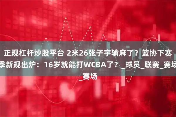 正规杠杆炒股平台 2米26张子宇输麻了？篮协下赛季新规出炉：16岁就能打WCBA了？_球员_联赛_赛场