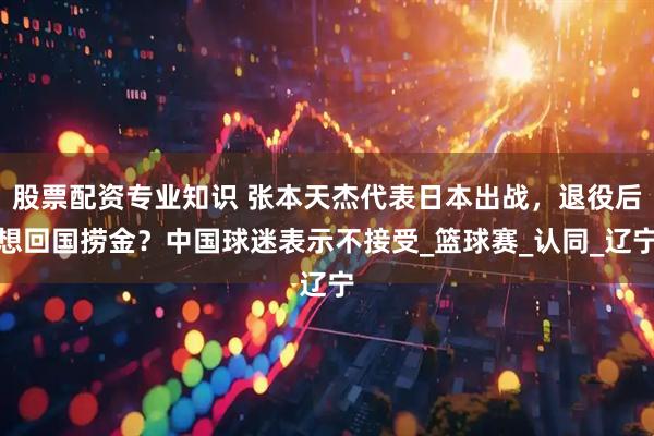 股票配资专业知识 张本天杰代表日本出战，退役后想回国捞金？中国球迷表示不接受_篮球赛_认同_辽宁