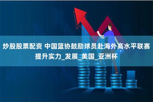 炒股股票配资 中国篮协鼓励球员赴海外高水平联赛提升实力_发展_美国_亚洲杯