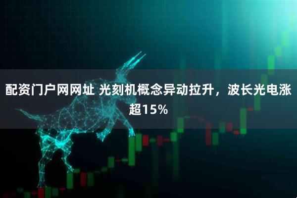 配资门户网网址 光刻机概念异动拉升，波长光电涨超15%