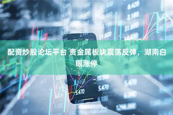 配资炒股论坛平台 贵金属板块震荡反弹，湖南白银涨停