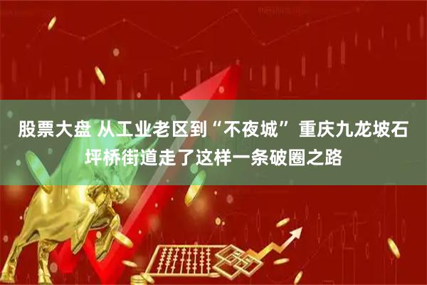 股票大盘 从工业老区到“不夜城” 重庆九龙坡石坪桥街道走了这样一条破圈之路