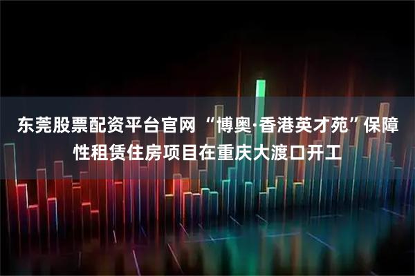 东莞股票配资平台官网 “博奥·香港英才苑”保障性租赁住房项目在重庆大渡口开工