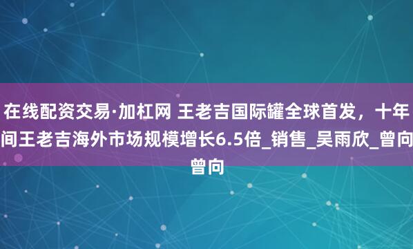 在线配资交易·加杠网 王老吉国际罐全球首发，十年间王老吉海外市场规模增长6.5倍_销售_吴雨欣_曾向