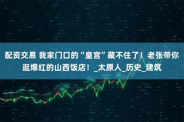 配资交易 我家门口的“皇宫”藏不住了！老张带你逛爆红的山西饭店！_太原人_历史_建筑