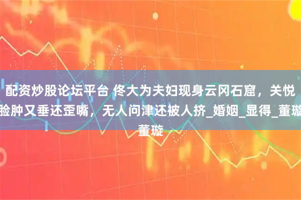 配资炒股论坛平台 佟大为夫妇现身云冈石窟，关悦脸肿又垂还歪嘴，无人问津还被人挤_婚姻_显得_董璇