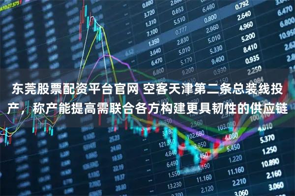 东莞股票配资平台官网 空客天津第二条总装线投产，称产能提高需联合各方构建更具韧性的供应链