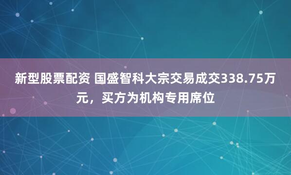 新型股票配资 国盛智科大宗交易成交338.75万元，买方为机构专用席位
