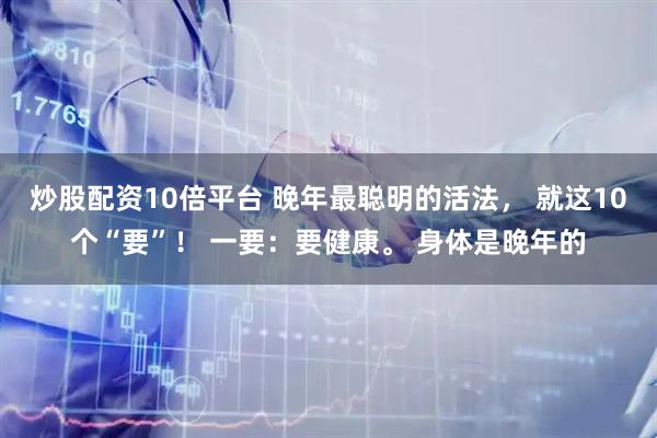 炒股配资10倍平台 晚年最聪明的活法， 就这10个“要”！ 一要：要健康。 身体是晚年的